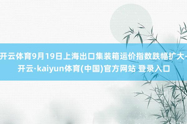 开云体育9月19日上海出口集装箱运价指数跌幅扩大-开云·kaiyun体育(中国)官方网站 登录入口