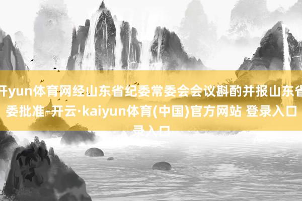 开yun体育网经山东省纪委常委会会议斟酌并报山东省委批准-开云·kaiyun体育(中国)官方网站 登录入口
