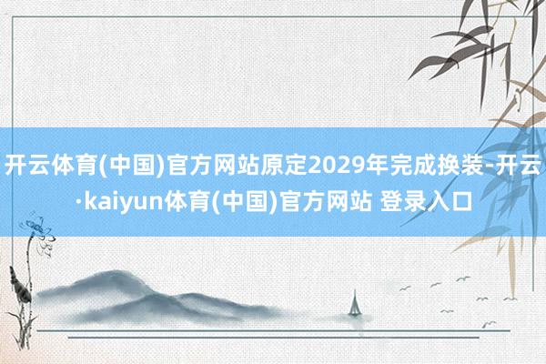 开云体育(中国)官方网站原定2029年完成换装-开云·kaiyun体育(中国)官方网站 登录入口