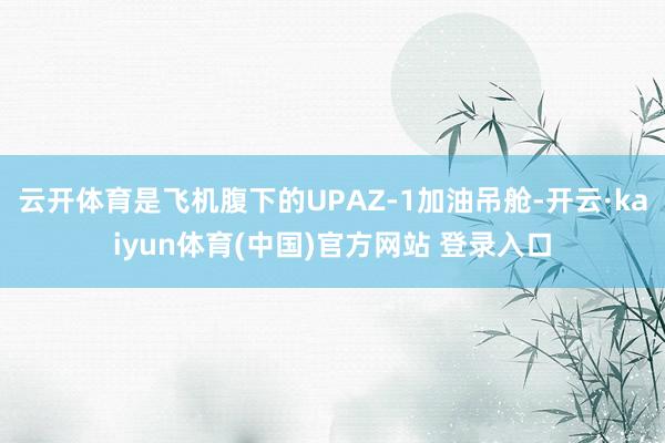 云开体育是飞机腹下的UPAZ-1加油吊舱-开云·kaiyun体育(中国)官方网站 登录入口