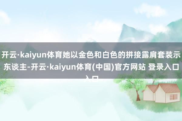 开云·kaiyun体育她以金色和白色的拼接露肩套装示东谈主-开云·kaiyun体育(中国)官方网站 登录入口