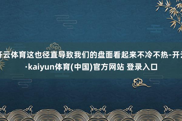 开云体育这也径直导致我们的盘面看起来不冷不热-开云·kaiyun体育(中国)官方网站 登录入口