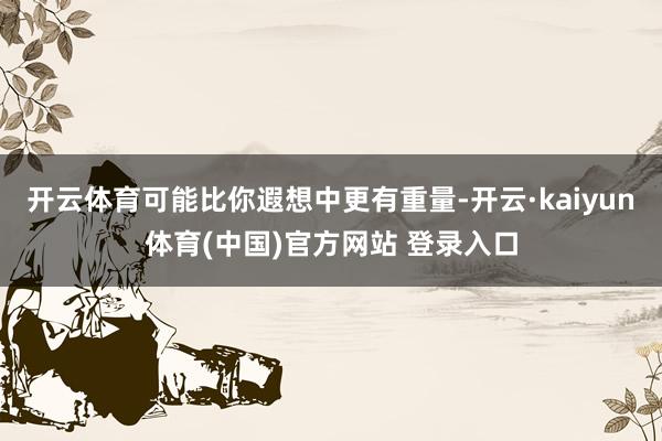 开云体育可能比你遐想中更有重量-开云·kaiyun体育(中国)官方网站 登录入口