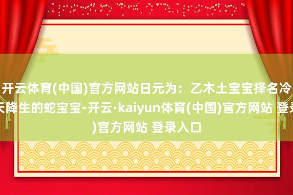 开云体育(中国)官方网站日元为：乙木土宝宝择名冷落当天降生的蛇宝宝-开云·kaiyun体育(中国)官方网站 登录入口
