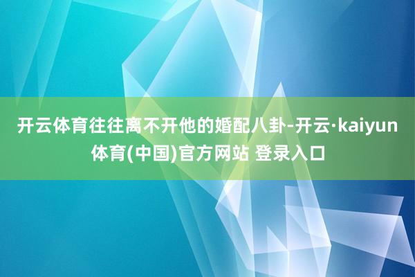 开云体育往往离不开他的婚配八卦-开云·kaiyun体育(中国)官方网站 登录入口