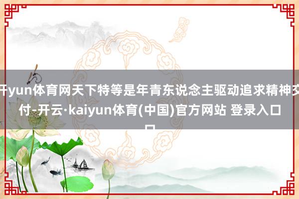 开yun体育网天下特等是年青东说念主驱动追求精神交付-开云·kaiyun体育(中国)官方网站 登录入口