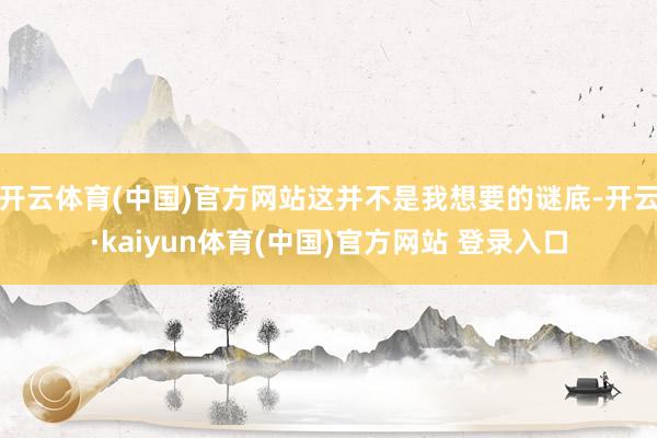 开云体育(中国)官方网站这并不是我想要的谜底-开云·kaiyun体育(中国)官方网站 登录入口