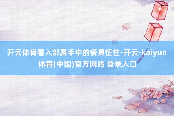 开云体育看入部属手中的餐具怔住-开云·kaiyun体育(中国)官方网站 登录入口
