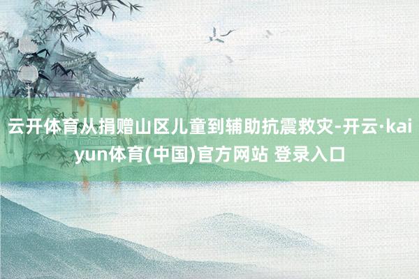 云开体育从捐赠山区儿童到辅助抗震救灾-开云·kaiyun体育(中国)官方网站 登录入口