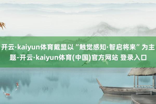 开云·kaiyun体育戴盟以“触觉感知·智启将来”为主题-开云·kaiyun体育(中国)官方网站 登录入口