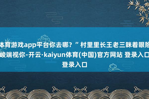体育游戏app平台你去哪？”村里里长王老三眯着眼险峻端视你-开云·kaiyun体育(中国)官方网站 登录入口