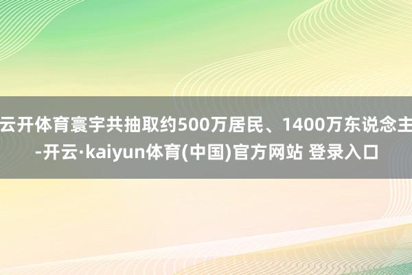 云开体育寰宇共抽取约500万居民、1400万东说念主-开云·kaiyun体育(中国)官方网站 登录入口