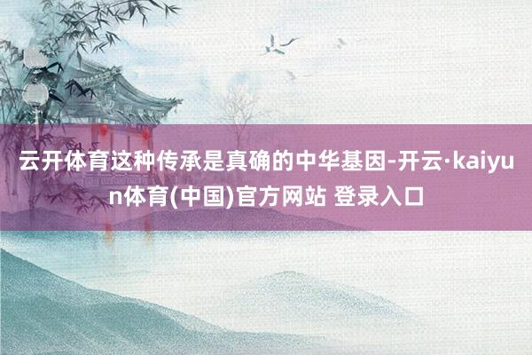 云开体育这种传承是真确的中华基因-开云·kaiyun体育(中国)官方网站 登录入口