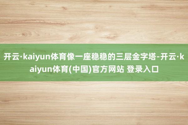 开云·kaiyun体育像一座稳稳的三层金字塔-开云·kaiyun体育(中国)官方网站 登录入口
