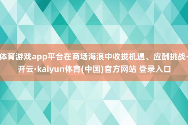 体育游戏app平台在商场海浪中收拢机遇、应酬挑战-开云·kaiyun体育(中国)官方网站 登录入口