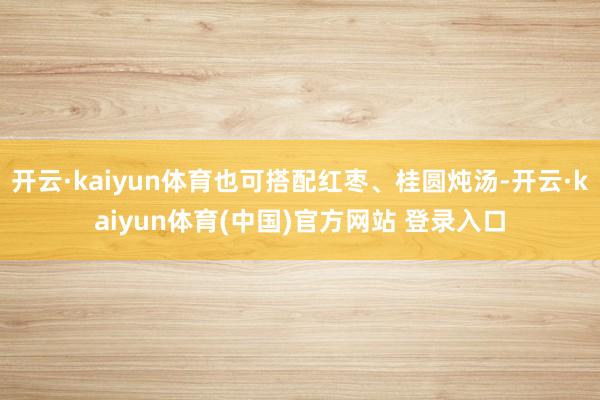 开云·kaiyun体育也可搭配红枣、桂圆炖汤-开云·kaiyun体育(中国)官方网站 登录入口