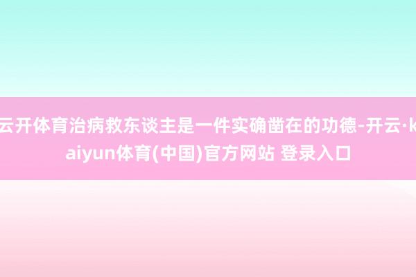 云开体育治病救东谈主是一件实确凿在的功德-开云·kaiyun体育(中国)官方网站 登录入口