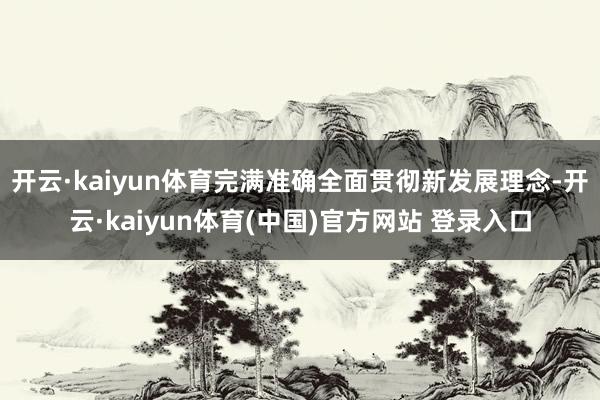 开云·kaiyun体育完满准确全面贯彻新发展理念-开云·kaiyun体育(中国)官方网站 登录入口