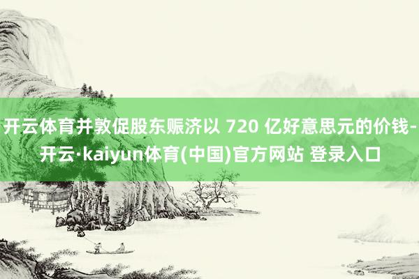 开云体育并敦促股东赈济以 720 亿好意思元的价钱-开云·kaiyun体育(中国)官方网站 登录入口