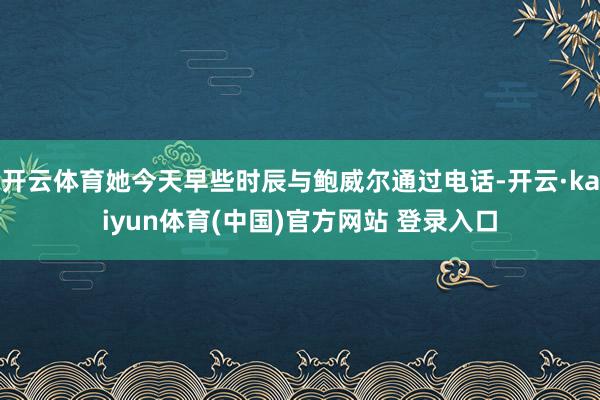 开云体育她今天早些时辰与鲍威尔通过电话-开云·kaiyun体育(中国)官方网站 登录入口