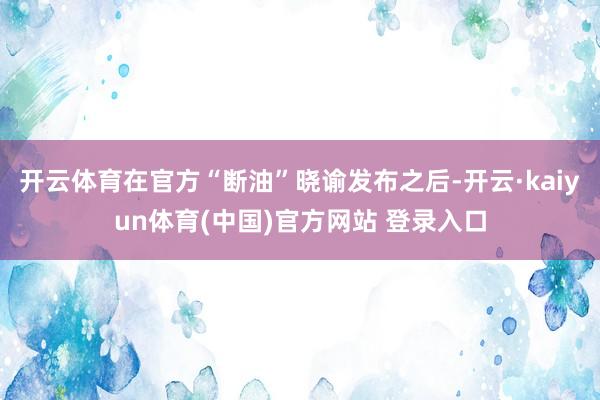 开云体育在官方“断油”晓谕发布之后-开云·kaiyun体育(中国)官方网站 登录入口