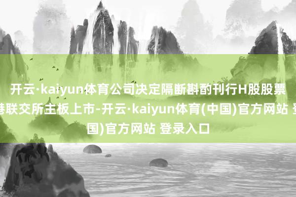 开云·kaiyun体育公司决定隔断斟酌刊行H股股票并在香港联交所主板上市-开云·kaiyun体育(中国)官方网站 登录入口