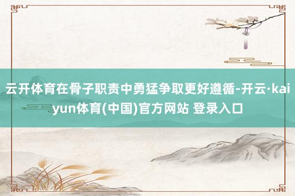 云开体育在骨子职责中勇猛争取更好遵循-开云·kaiyun体育(中国)官方网站 登录入口
