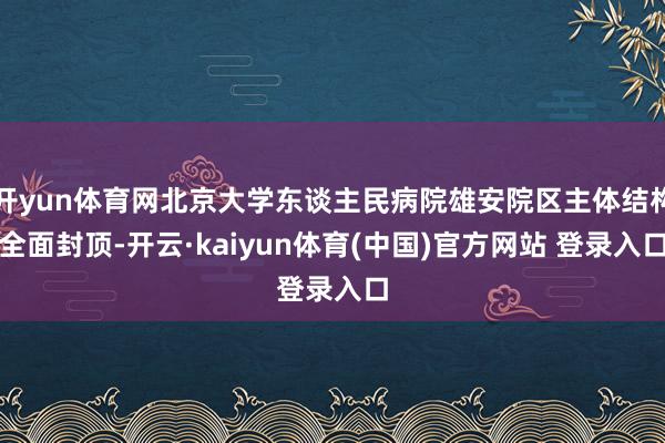 开yun体育网北京大学东谈主民病院雄安院区主体结构全面封顶-开云·kaiyun体育(中国)官方网站 登录入口